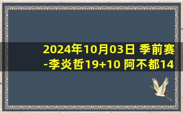 2024年10月03日 季前赛-李炎哲19+10 阿不都14+7 迪亚洛23+5 新疆轻取山西